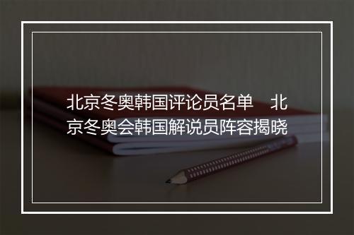 北京冬奥韩国评论员名单　北京冬奥会韩国解说员阵容揭晓