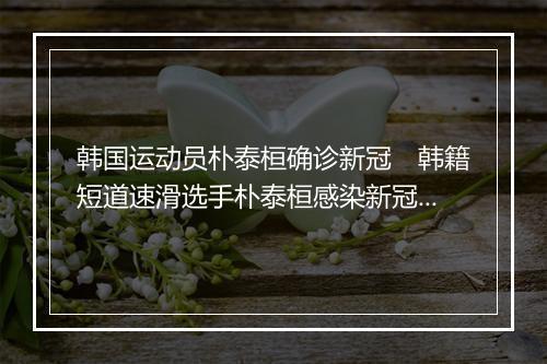 韩国运动员朴泰桓确诊新冠　韩籍短道速滑选手朴泰桓感染新冠病毒