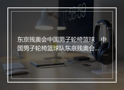 东京残奥会中国男子轮椅篮球　中国男子轮椅篮球队东京残奥会纪实